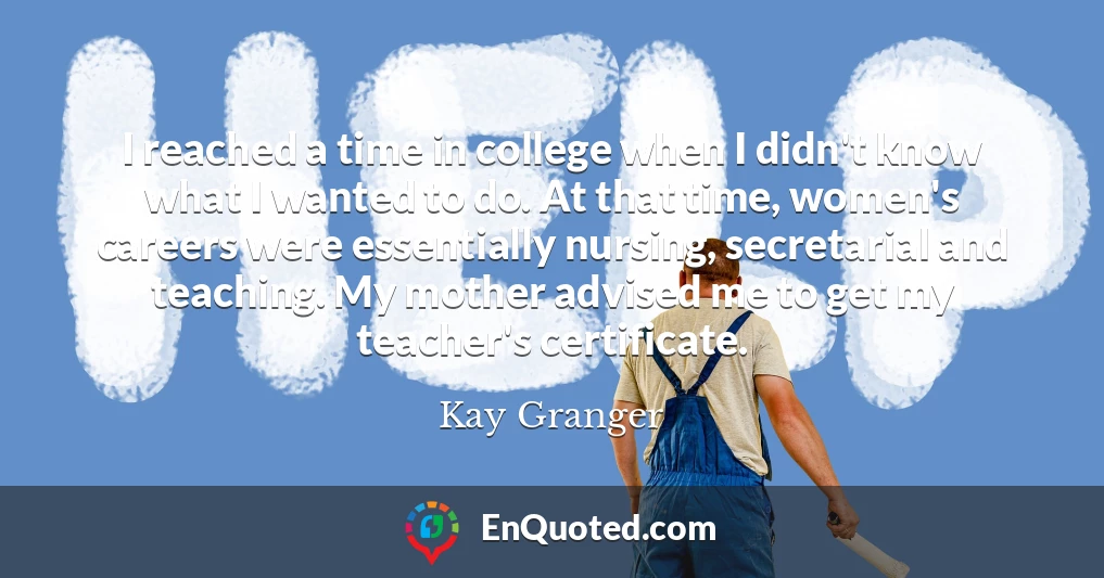 I reached a time in college when I didn't know what I wanted to do. At that time, women's careers were essentially nursing, secretarial and teaching. My mother advised me to get my teacher's certificate.