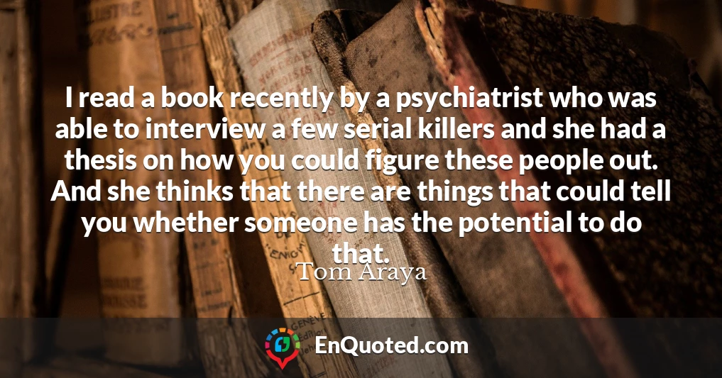 I read a book recently by a psychiatrist who was able to interview a few serial killers and she had a thesis on how you could figure these people out. And she thinks that there are things that could tell you whether someone has the potential to do that.