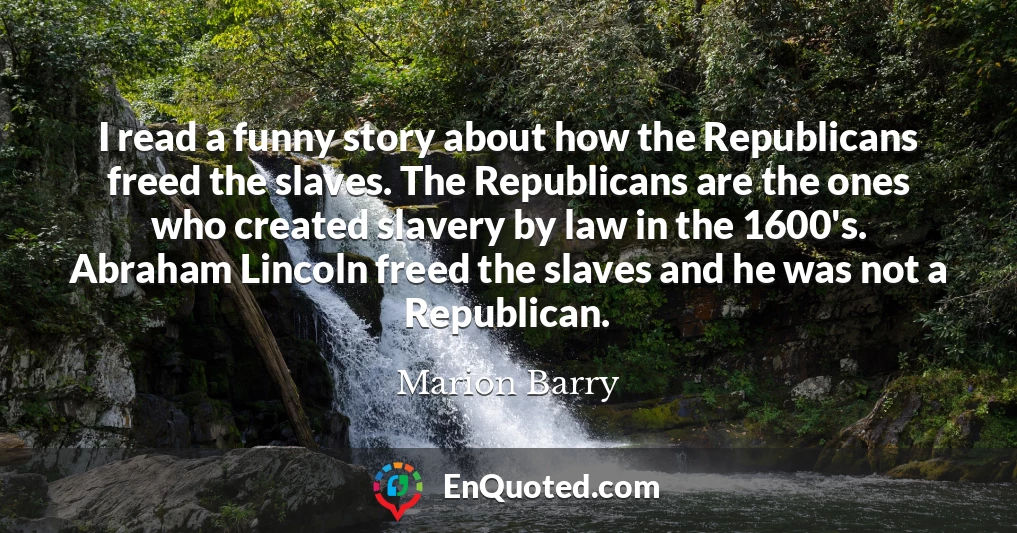 I read a funny story about how the Republicans freed the slaves. The Republicans are the ones who created slavery by law in the 1600's. Abraham Lincoln freed the slaves and he was not a Republican.