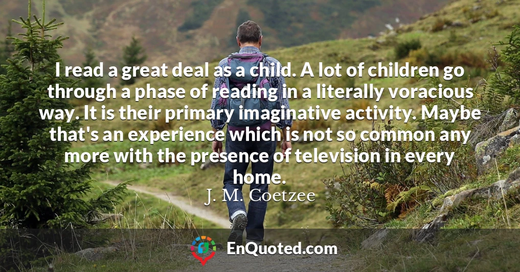I read a great deal as a child. A lot of children go through a phase of reading in a literally voracious way. It is their primary imaginative activity. Maybe that's an experience which is not so common any more with the presence of television in every home.