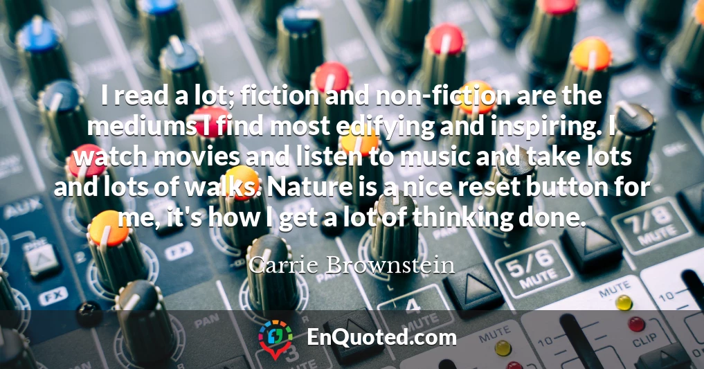 I read a lot; fiction and non-fiction are the mediums I find most edifying and inspiring. I watch movies and listen to music and take lots and lots of walks. Nature is a nice reset button for me, it's how I get a lot of thinking done.