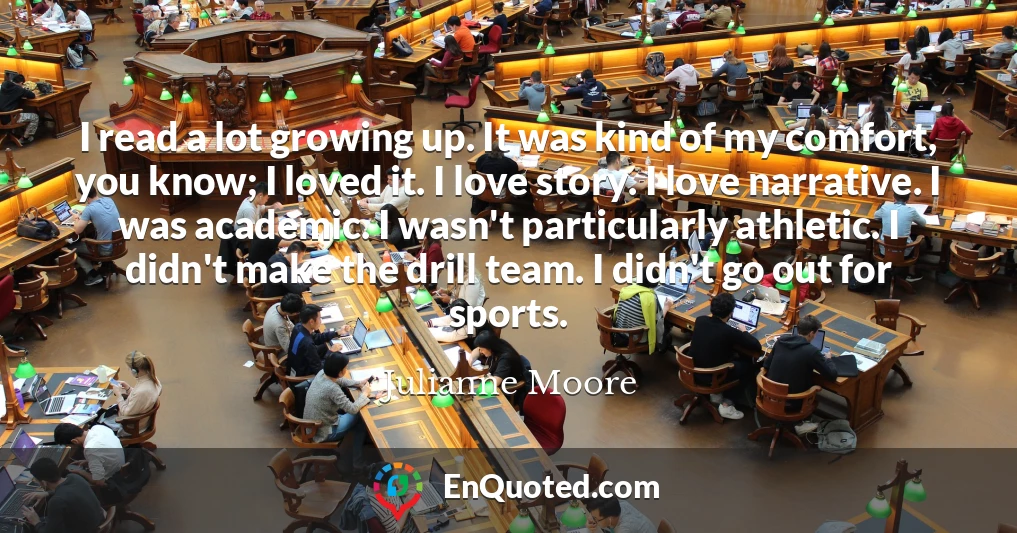 I read a lot growing up. It was kind of my comfort, you know; I loved it. I love story. I love narrative. I was academic. I wasn't particularly athletic. I didn't make the drill team. I didn't go out for sports.