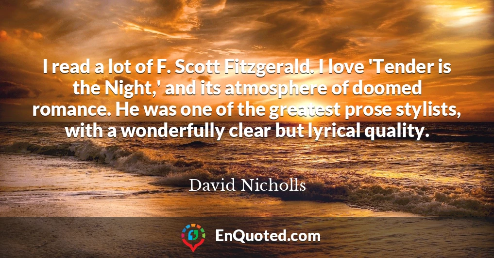 I read a lot of F. Scott Fitzgerald. I love 'Tender is the Night,' and its atmosphere of doomed romance. He was one of the greatest prose stylists, with a wonderfully clear but lyrical quality.
