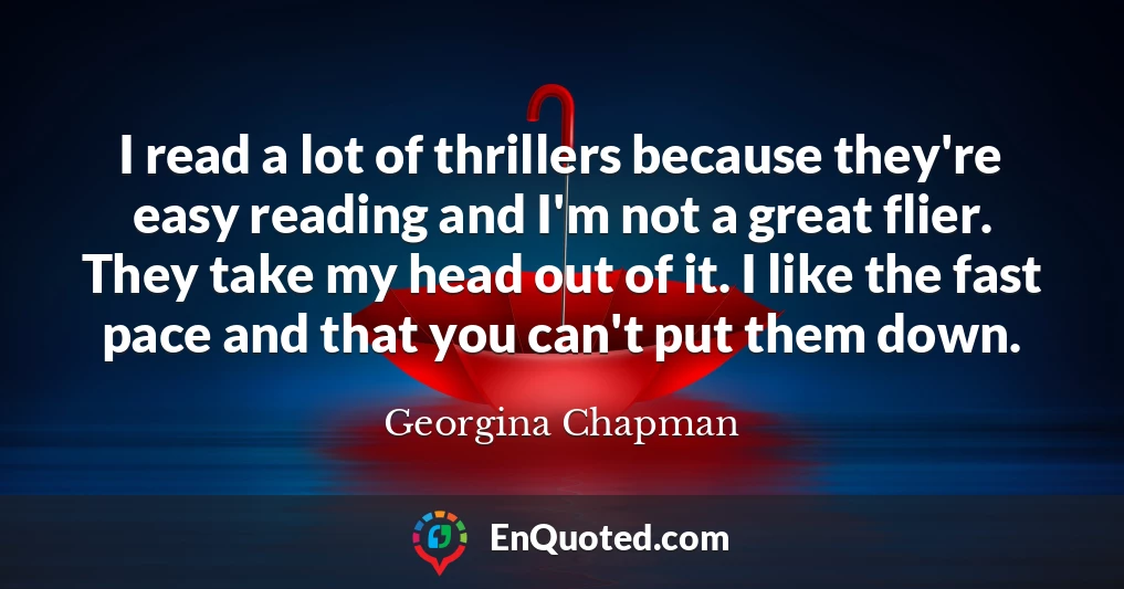 I read a lot of thrillers because they're easy reading and I'm not a great flier. They take my head out of it. I like the fast pace and that you can't put them down.