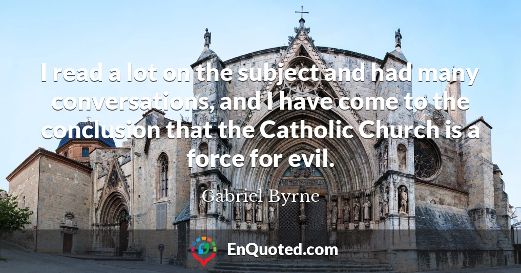 I read a lot on the subject and had many conversations, and I have come to the conclusion that the Catholic Church is a force for evil.