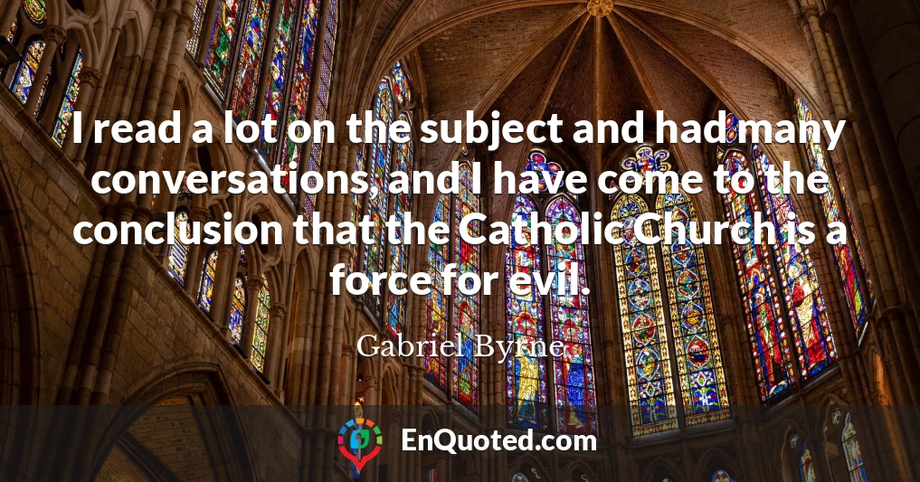 I read a lot on the subject and had many conversations, and I have come to the conclusion that the Catholic Church is a force for evil.