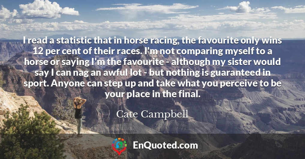 I read a statistic that in horse racing, the favourite only wins 12 per cent of their races. I'm not comparing myself to a horse or saying I'm the favourite - although my sister would say I can nag an awful lot - but nothing is guaranteed in sport. Anyone can step up and take what you perceive to be your place in the final.