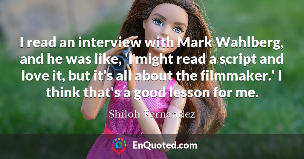 I read an interview with Mark Wahlberg, and he was like, 'I might read a script and love it, but it's all about the filmmaker.' I think that's a good lesson for me.