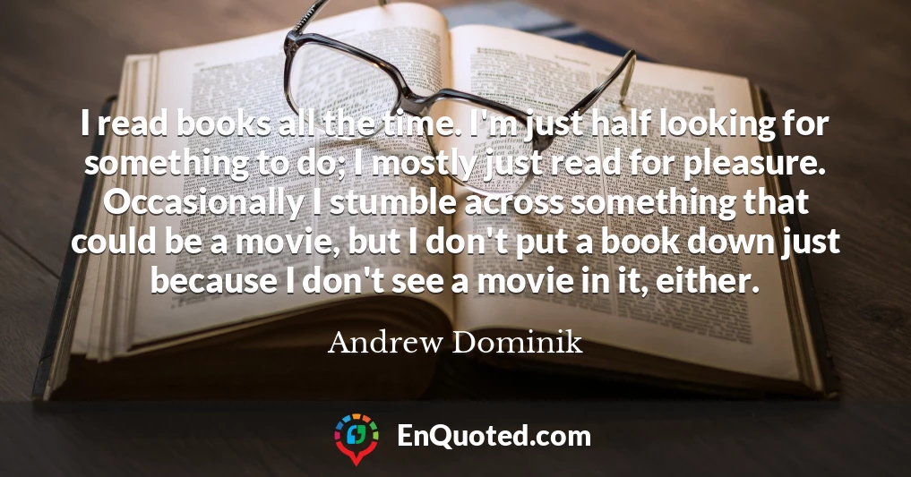I read books all the time. I'm just half looking for something to do; I mostly just read for pleasure. Occasionally I stumble across something that could be a movie, but I don't put a book down just because I don't see a movie in it, either.