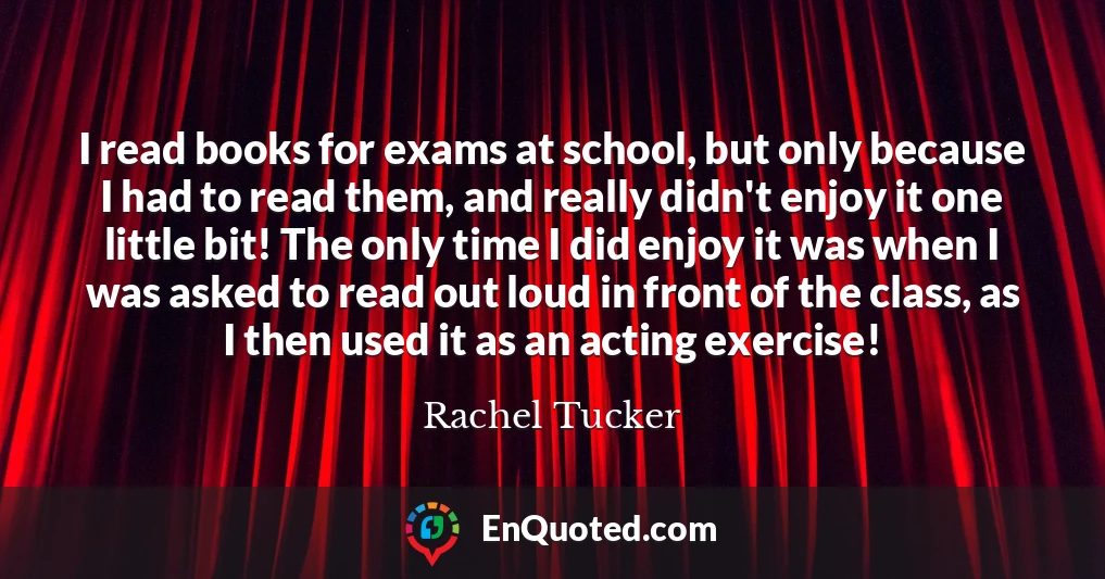I read books for exams at school, but only because I had to read them, and really didn't enjoy it one little bit! The only time I did enjoy it was when I was asked to read out loud in front of the class, as I then used it as an acting exercise!