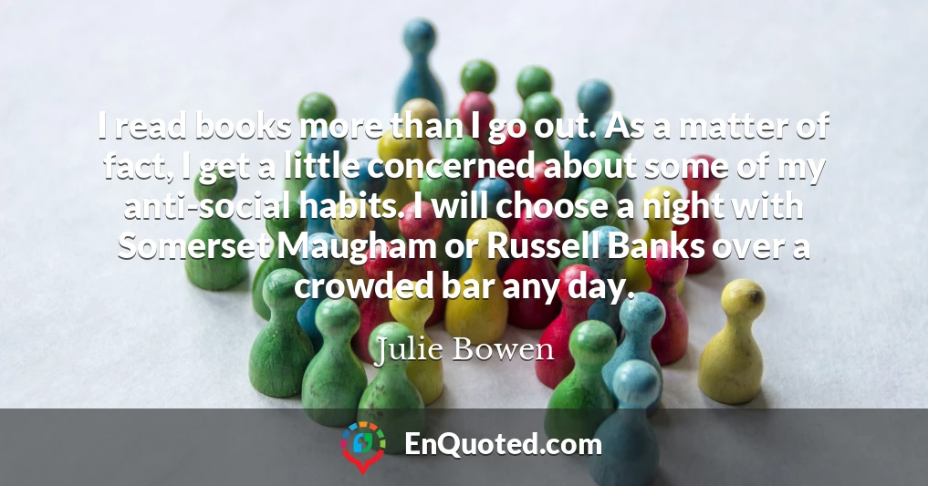 I read books more than I go out. As a matter of fact, I get a little concerned about some of my anti-social habits. I will choose a night with Somerset Maugham or Russell Banks over a crowded bar any day.