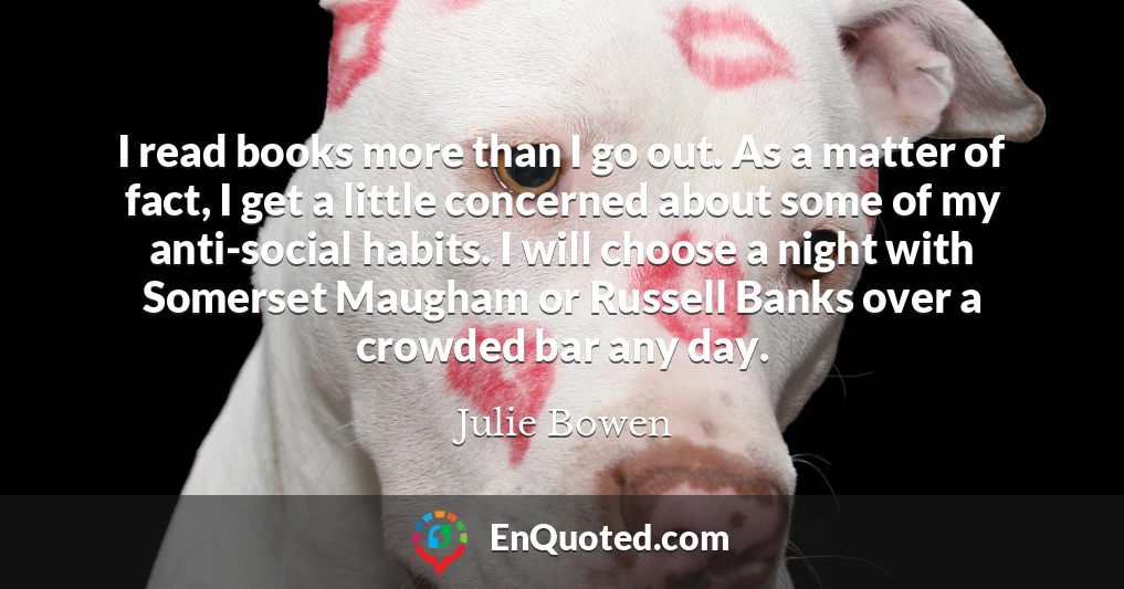 I read books more than I go out. As a matter of fact, I get a little concerned about some of my anti-social habits. I will choose a night with Somerset Maugham or Russell Banks over a crowded bar any day.