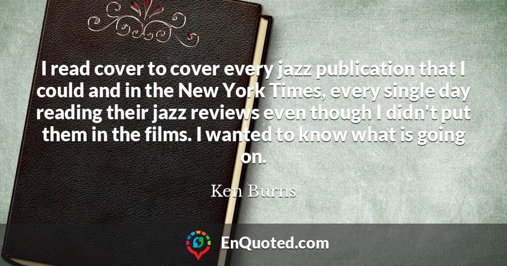 I read cover to cover every jazz publication that I could and in the New York Times, every single day reading their jazz reviews even though I didn't put them in the films. I wanted to know what is going on.