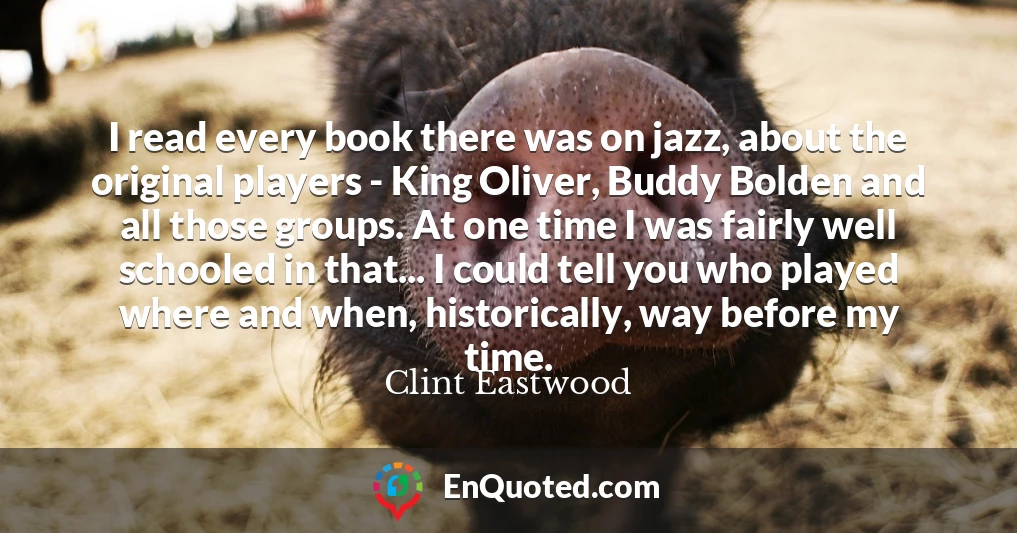 I read every book there was on jazz, about the original players - King Oliver, Buddy Bolden and all those groups. At one time I was fairly well schooled in that... I could tell you who played where and when, historically, way before my time.