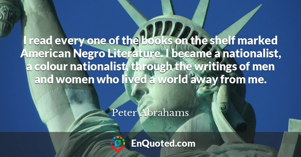 I read every one of the books on the shelf marked American Negro Literature. I became a nationalist, a colour nationalist, through the writings of men and women who lived a world away from me.