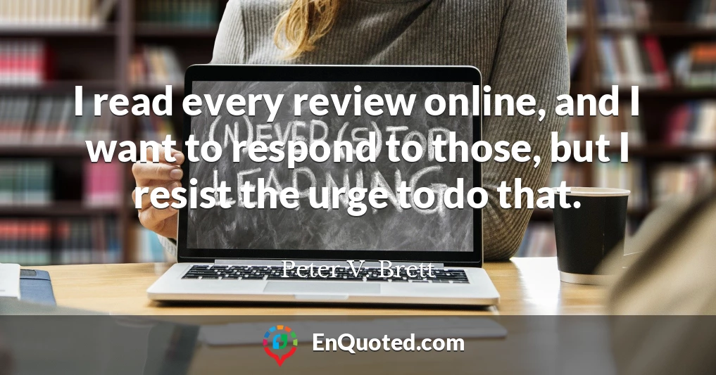 I read every review online, and I want to respond to those, but I resist the urge to do that.