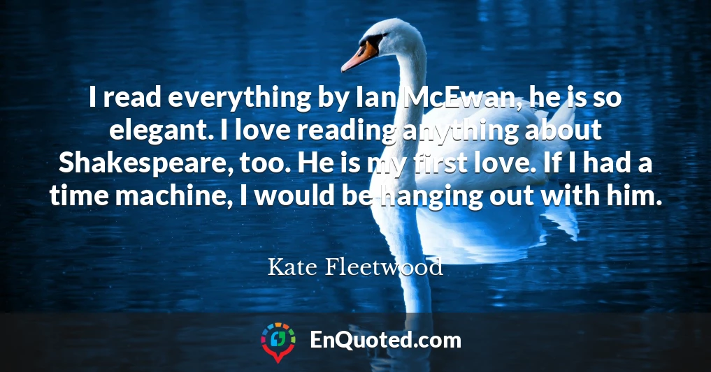 I read everything by Ian McEwan, he is so elegant. I love reading anything about Shakespeare, too. He is my first love. If I had a time machine, I would be hanging out with him.