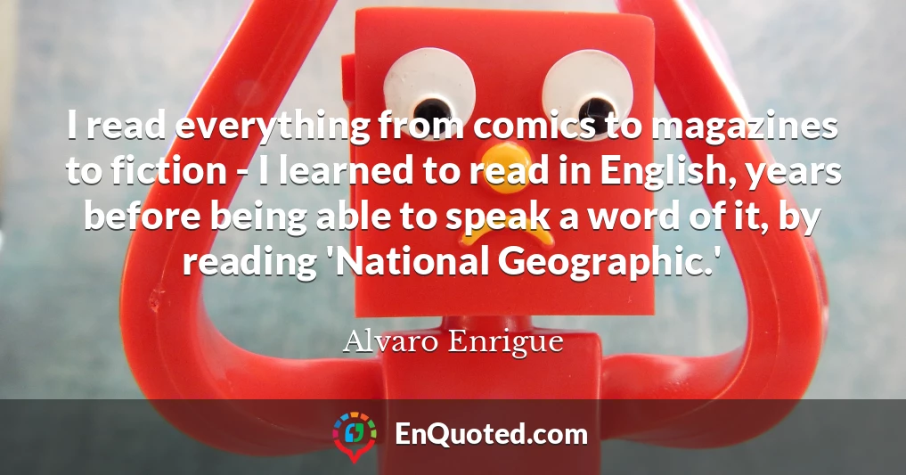 I read everything from comics to magazines to fiction - I learned to read in English, years before being able to speak a word of it, by reading 'National Geographic.'