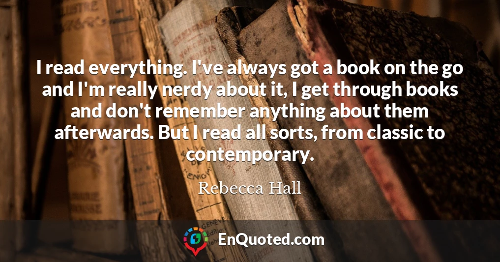 I read everything. I've always got a book on the go and I'm really nerdy about it, I get through books and don't remember anything about them afterwards. But I read all sorts, from classic to contemporary.