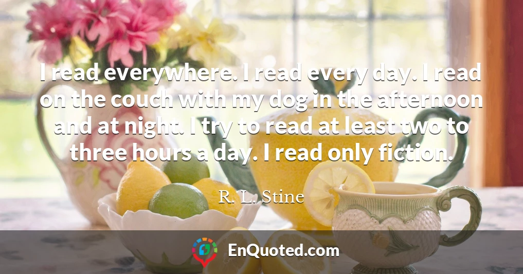 I read everywhere. I read every day. I read on the couch with my dog in the afternoon and at night. I try to read at least two to three hours a day. I read only fiction.