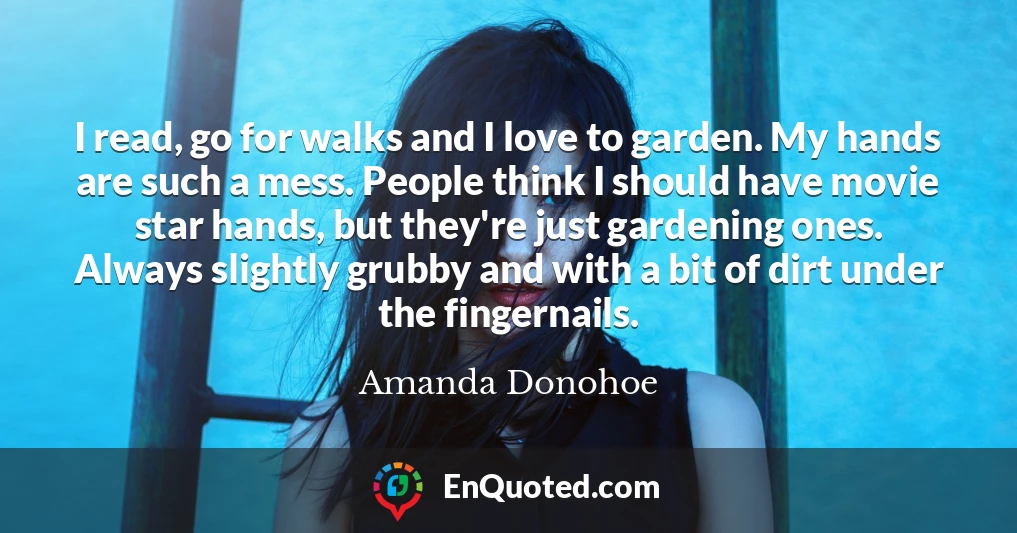 I read, go for walks and I love to garden. My hands are such a mess. People think I should have movie star hands, but they're just gardening ones. Always slightly grubby and with a bit of dirt under the fingernails.