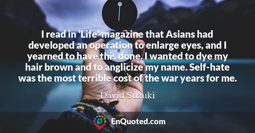 I read in 'Life' magazine that Asians had developed an operation to enlarge eyes, and I yearned to have this done. I wanted to dye my hair brown and to anglicize my name. Self-hate was the most terrible cost of the war years for me.