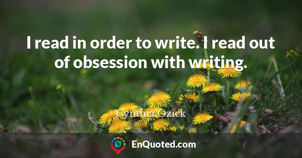I read in order to write. I read out of obsession with writing.