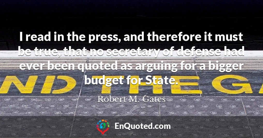 I read in the press, and therefore it must be true, that no secretary of defense had ever been quoted as arguing for a bigger budget for State.