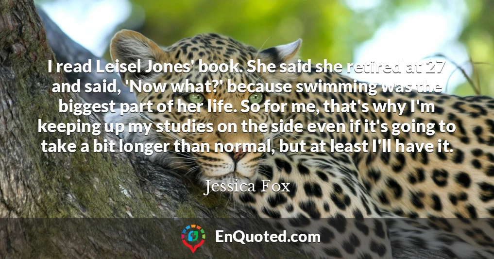 I read Leisel Jones' book. She said she retired at 27 and said, 'Now what?' because swimming was the biggest part of her life. So for me, that's why I'm keeping up my studies on the side even if it's going to take a bit longer than normal, but at least I'll have it.