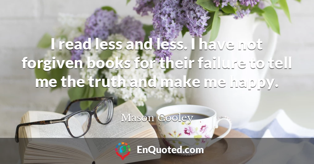 I read less and less. I have not forgiven books for their failure to tell me the truth and make me happy.