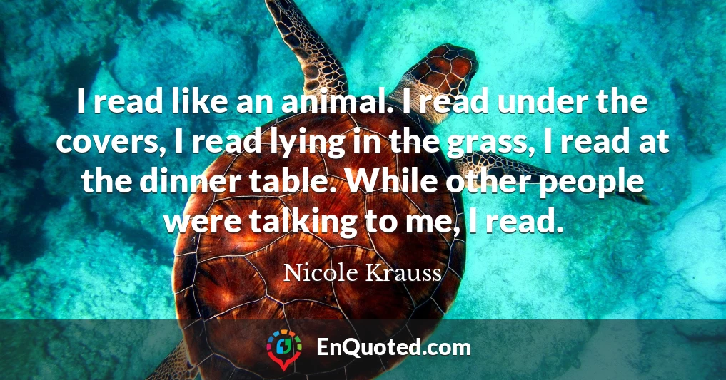 I read like an animal. I read under the covers, I read lying in the grass, I read at the dinner table. While other people were talking to me, I read.