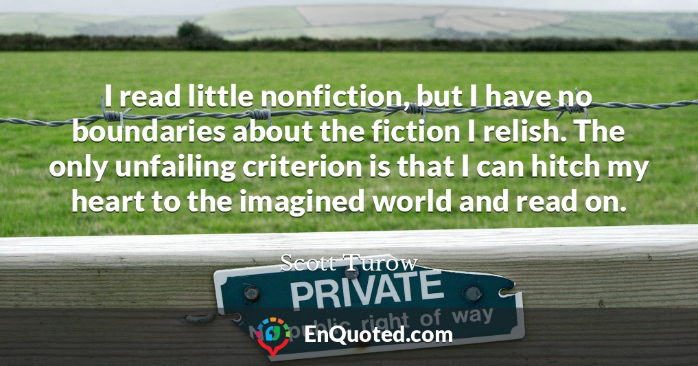I read little nonfiction, but I have no boundaries about the fiction I relish. The only unfailing criterion is that I can hitch my heart to the imagined world and read on.