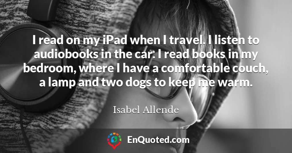 I read on my iPad when I travel. I listen to audiobooks in the car. I read books in my bedroom, where I have a comfortable couch, a lamp and two dogs to keep me warm.