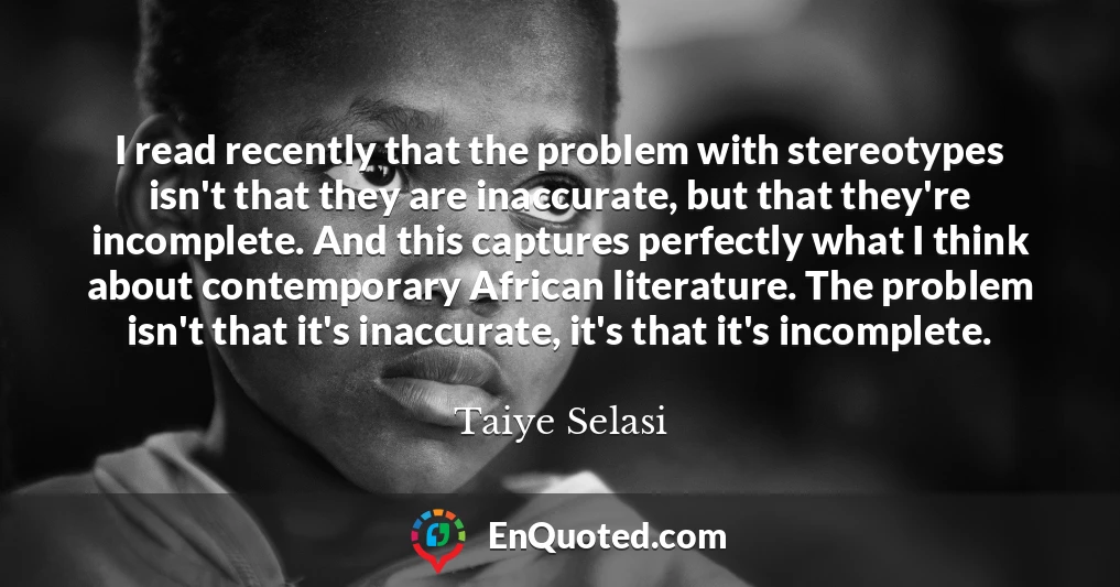 I read recently that the problem with stereotypes isn't that they are inaccurate, but that they're incomplete. And this captures perfectly what I think about contemporary African literature. The problem isn't that it's inaccurate, it's that it's incomplete.