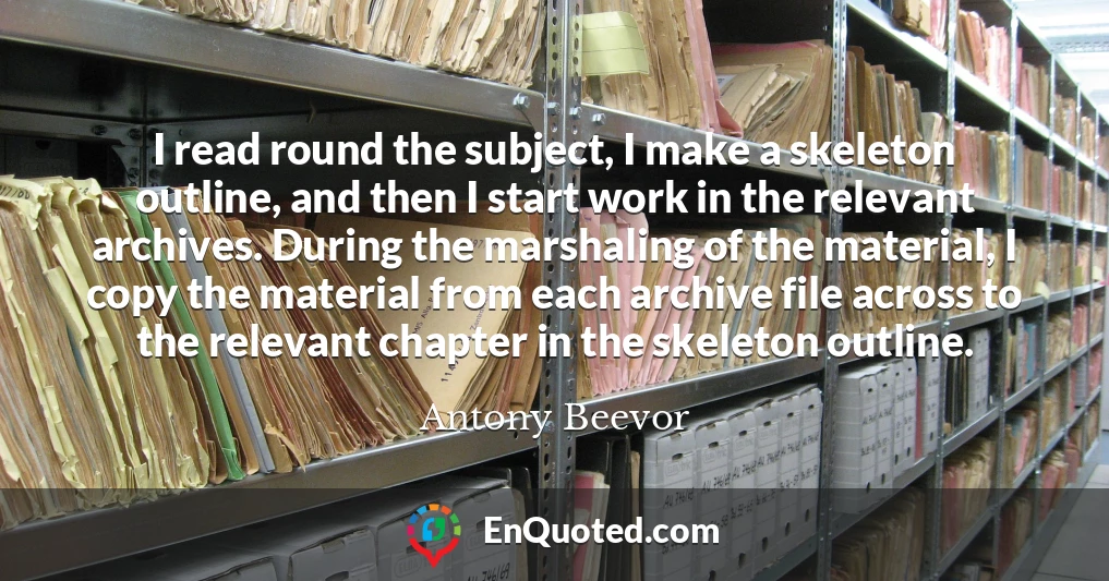 I read round the subject, I make a skeleton outline, and then I start work in the relevant archives. During the marshaling of the material, I copy the material from each archive file across to the relevant chapter in the skeleton outline.