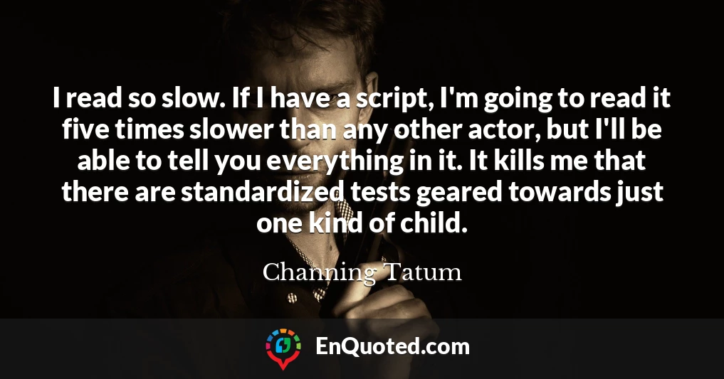 I read so slow. If I have a script, I'm going to read it five times slower than any other actor, but I'll be able to tell you everything in it. It kills me that there are standardized tests geared towards just one kind of child.