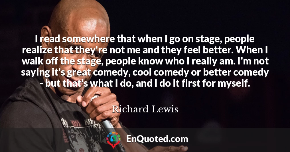 I read somewhere that when I go on stage, people realize that they're not me and they feel better. When I walk off the stage, people know who I really am. I'm not saying it's great comedy, cool comedy or better comedy - but that's what I do, and I do it first for myself.