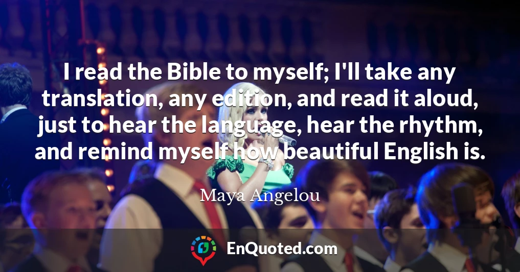 I read the Bible to myself; I'll take any translation, any edition, and read it aloud, just to hear the language, hear the rhythm, and remind myself how beautiful English is.