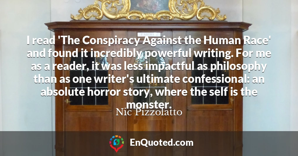 I read 'The Conspiracy Against the Human Race' and found it incredibly powerful writing. For me as a reader, it was less impactful as philosophy than as one writer's ultimate confessional: an absolute horror story, where the self is the monster.