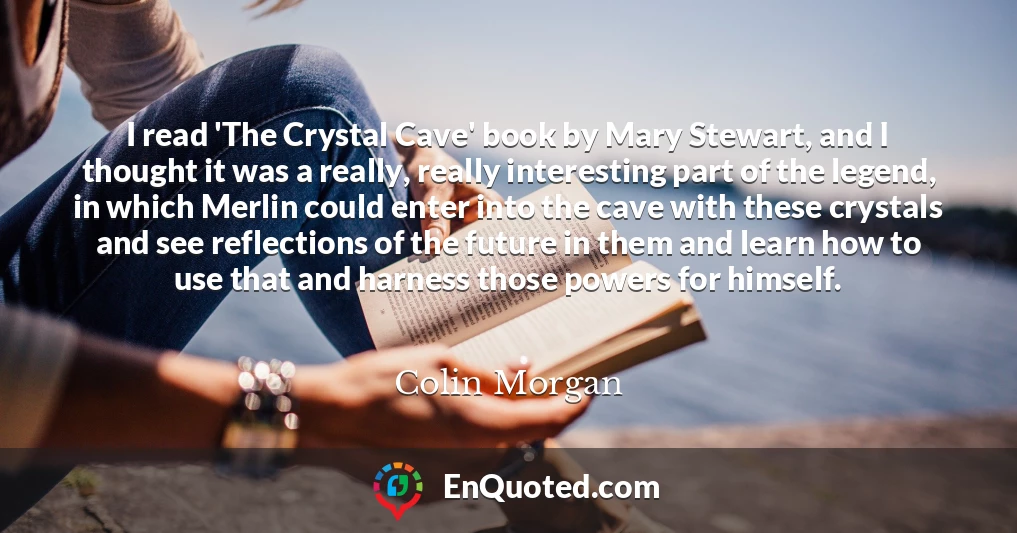 I read 'The Crystal Cave' book by Mary Stewart, and I thought it was a really, really interesting part of the legend, in which Merlin could enter into the cave with these crystals and see reflections of the future in them and learn how to use that and harness those powers for himself.