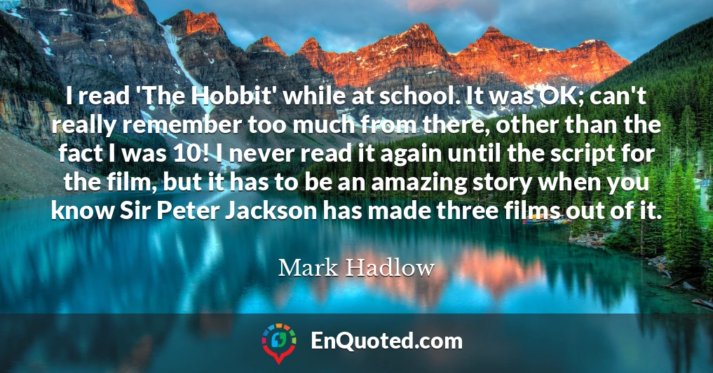I read 'The Hobbit' while at school. It was OK; can't really remember too much from there, other than the fact I was 10! I never read it again until the script for the film, but it has to be an amazing story when you know Sir Peter Jackson has made three films out of it.