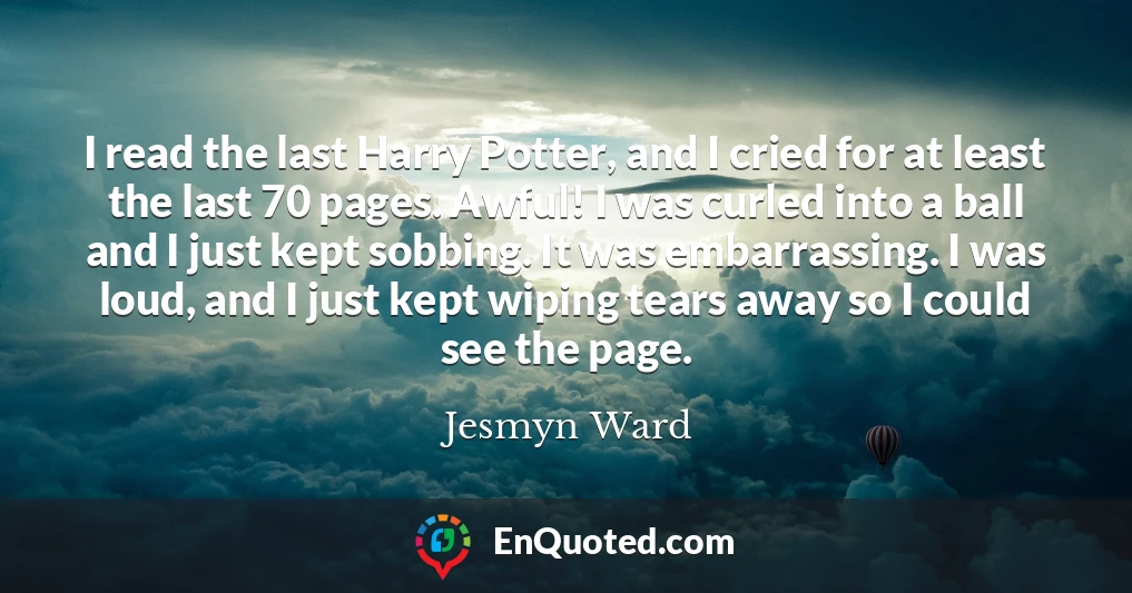 I read the last Harry Potter, and I cried for at least the last 70 pages. Awful! I was curled into a ball and I just kept sobbing. It was embarrassing. I was loud, and I just kept wiping tears away so I could see the page.