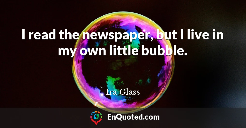 I read the newspaper, but I live in my own little bubble.