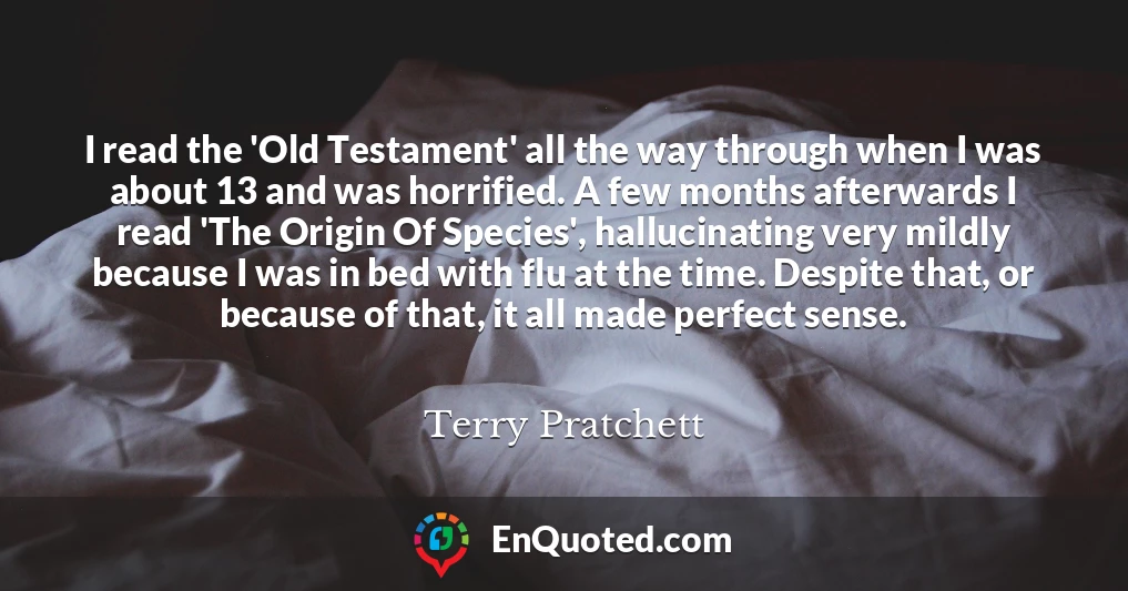 I read the 'Old Testament' all the way through when I was about 13 and was horrified. A few months afterwards I read 'The Origin Of Species', hallucinating very mildly because I was in bed with flu at the time. Despite that, or because of that, it all made perfect sense.