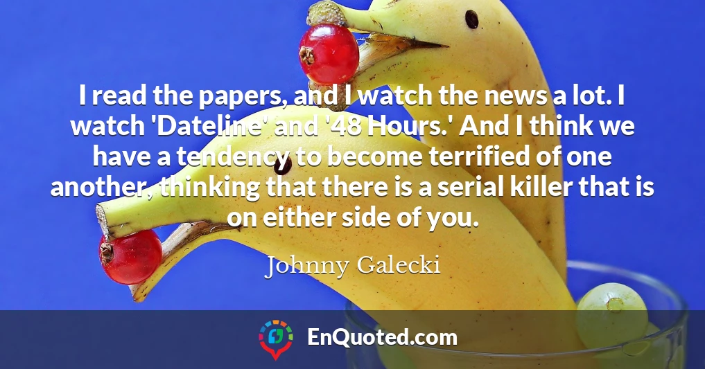 I read the papers, and I watch the news a lot. I watch 'Dateline' and '48 Hours.' And I think we have a tendency to become terrified of one another, thinking that there is a serial killer that is on either side of you.