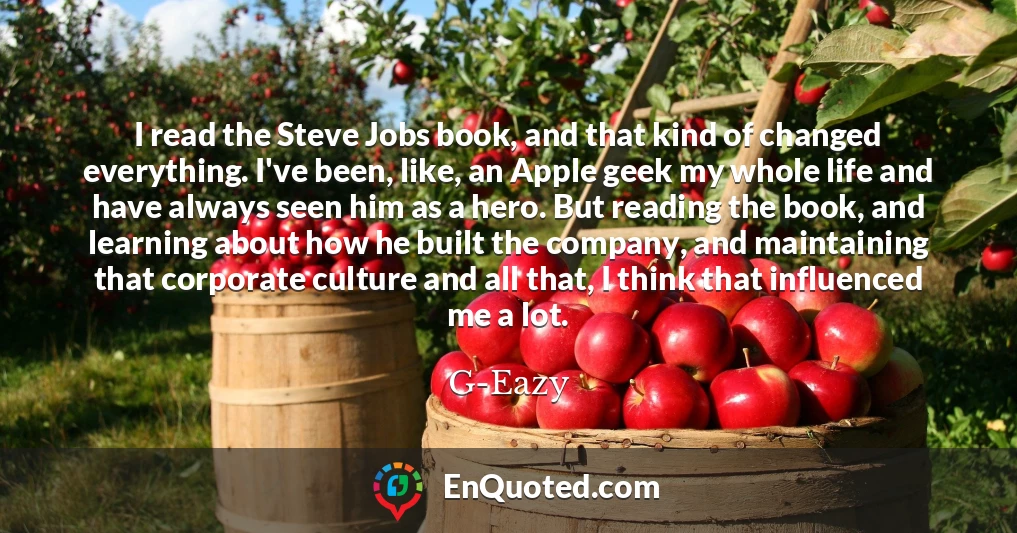 I read the Steve Jobs book, and that kind of changed everything. I've been, like, an Apple geek my whole life and have always seen him as a hero. But reading the book, and learning about how he built the company, and maintaining that corporate culture and all that, I think that influenced me a lot.