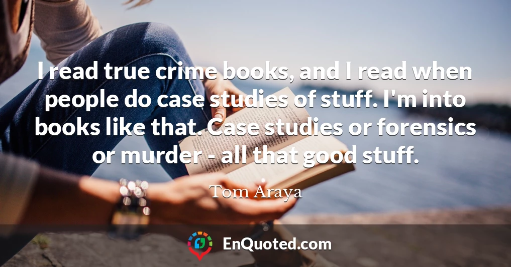 I read true crime books, and I read when people do case studies of stuff. I'm into books like that. Case studies or forensics or murder - all that good stuff.