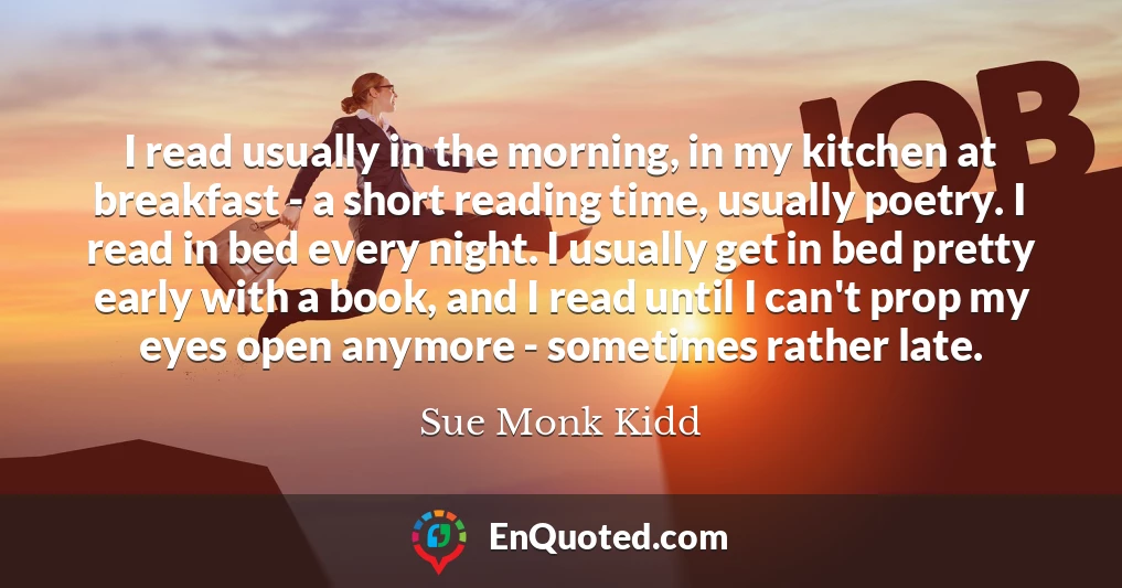 I read usually in the morning, in my kitchen at breakfast - a short reading time, usually poetry. I read in bed every night. I usually get in bed pretty early with a book, and I read until I can't prop my eyes open anymore - sometimes rather late.