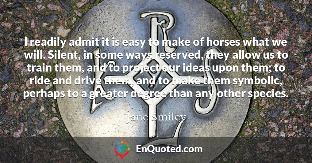 I readily admit it is easy to make of horses what we will. Silent, in some ways reserved, they allow us to train them, and to project our ideas upon them; to ride and drive them, and to make them symbolic, perhaps to a greater degree than any other species.
