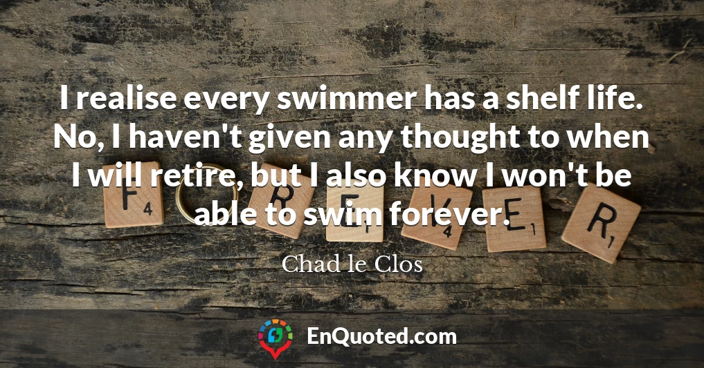 I realise every swimmer has a shelf life. No, I haven't given any thought to when I will retire, but I also know I won't be able to swim forever.